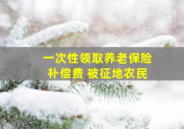 一次性领取养老保险补偿费 被征地农民